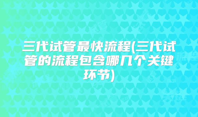 三代试管最快流程(三代试管的流程包含哪几个关键环节)