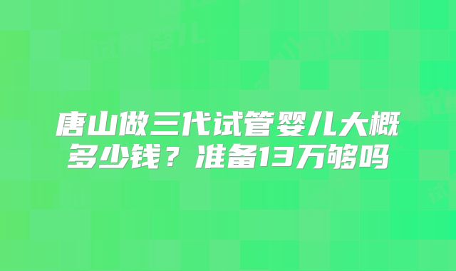 唐山做三代试管婴儿大概多少钱？准备13万够吗
