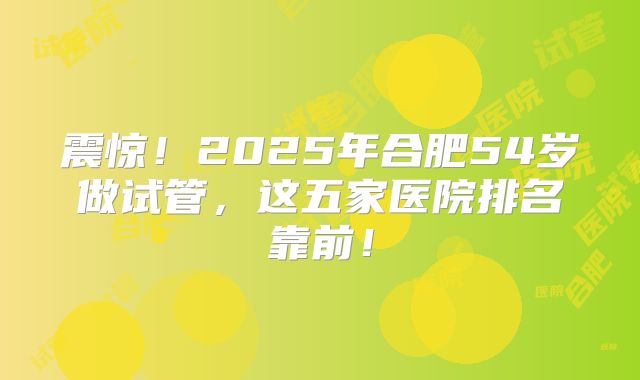 震惊!2025年合肥54岁做试管,这五家医院排名靠前!