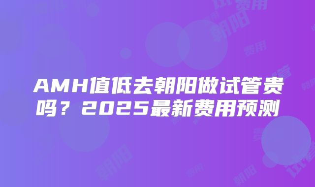 AMH值低去朝阳做试管贵吗?2025最新费用预测