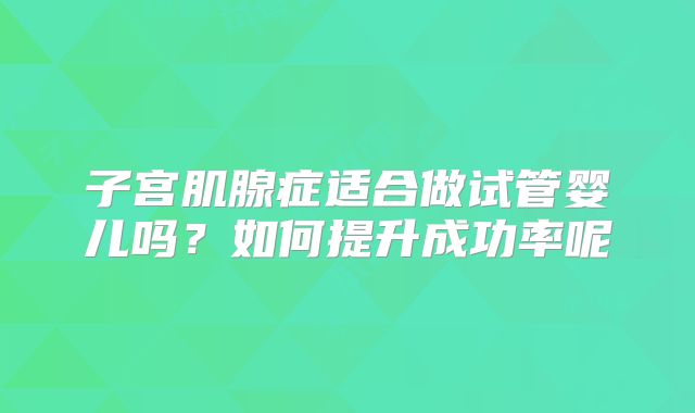 子宫肌腺症适合做试管婴儿吗?如何提升成功率呢