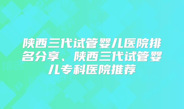 陕西三代试管婴儿医院排名分享、陕西三代试管婴儿专科医院推荐