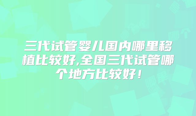 三代试管婴儿国内哪里移植比较好,全国三代试管哪个地方比较好！