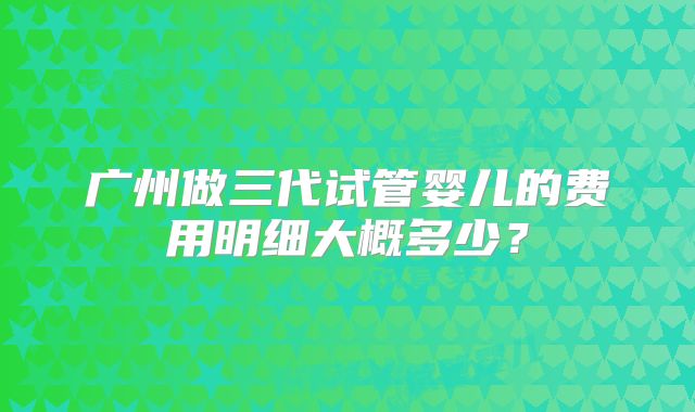 广州做三代试管婴儿的费用明细大概多少？