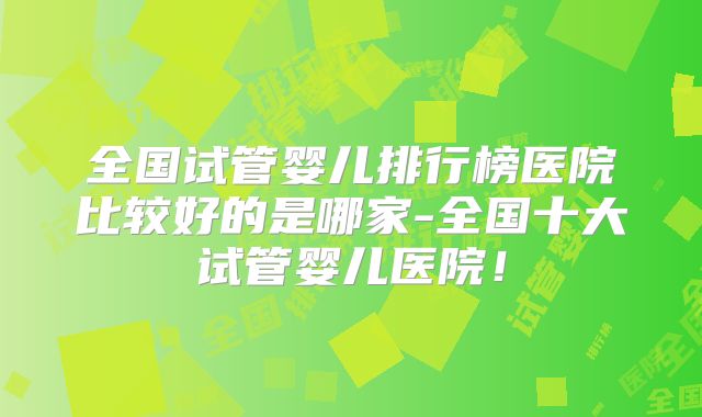 全国试管婴儿排行榜医院比较好的是哪家-全国十大试管婴儿医院!