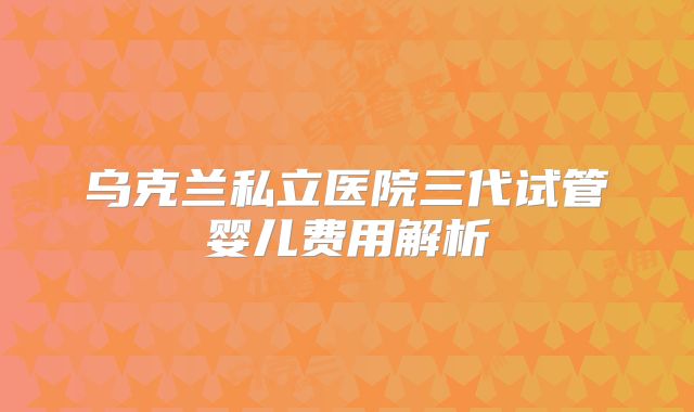 乌克兰私立医院三代试管婴儿费用解析