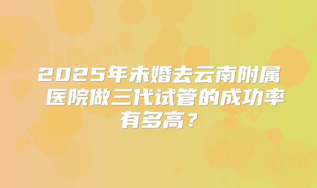 2025年未婚去云南附属 医院做三代试管的成功率有多高？