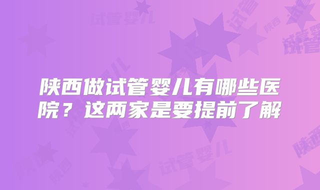 陕西做试管婴儿有哪些医院?这两家是要提前了解