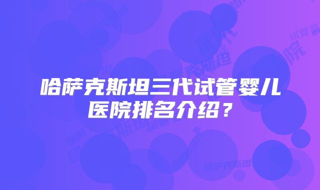 哈萨克斯坦三代试管婴儿医院排名介绍？