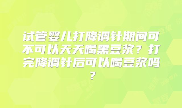 试管婴儿打降调针期间可不可以天天喝黑豆浆？打完降调针后可以喝豆浆吗？