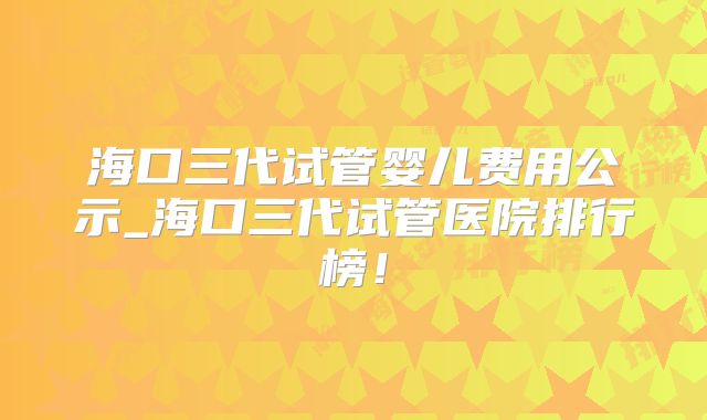 海口三代试管婴儿费用公示_海口三代试管医院排行榜！