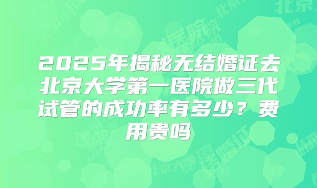 2025年揭秘无结婚证去北京大学第一医院做三代试管的成功率有多少？费用贵吗