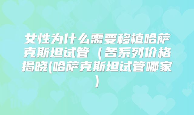 女性为什么需要移植哈萨克斯坦试管（各系列价格揭晓(哈萨克斯坦试管哪家)