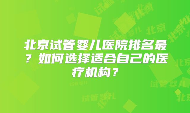 北京试管婴儿医院排名最?如何选择适合自己的医疗机构?