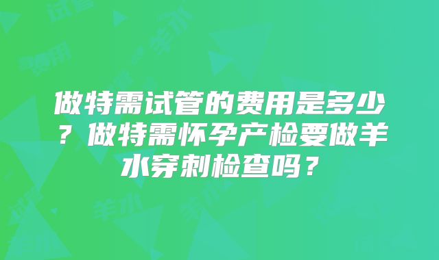 做特需试管的费用是多少？做特需怀孕产检要做羊水穿刺检查吗？