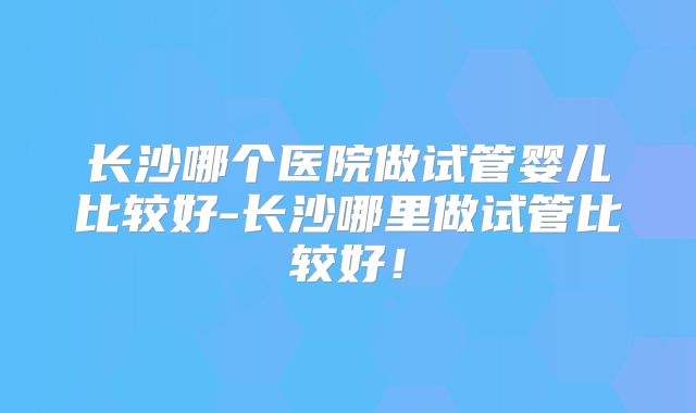 长沙哪个医院做试管婴儿比较好-长沙哪里做试管比较好!
