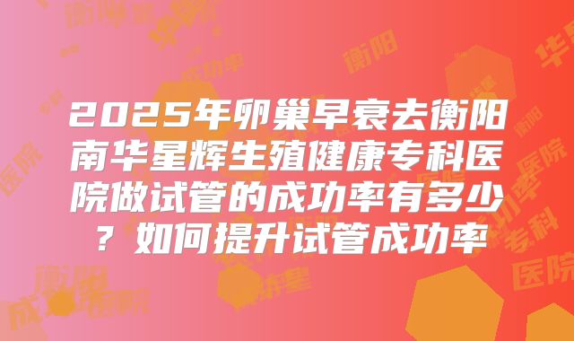 2025年卵巢早衰去衡阳南华星辉生殖健康专科医院做试管的成功率有多少?如何提升试管成功率