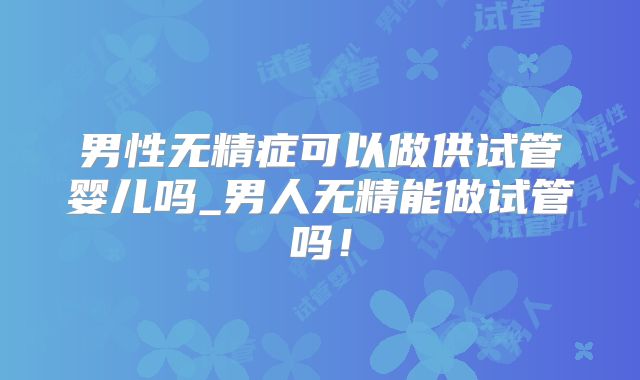 男性无精症可以做供试管婴儿吗_男人无精能做试管吗！