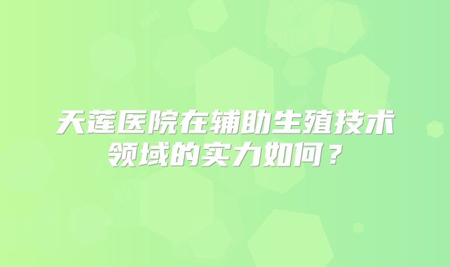 天莲医院在辅助生殖技术领域的实力如何？