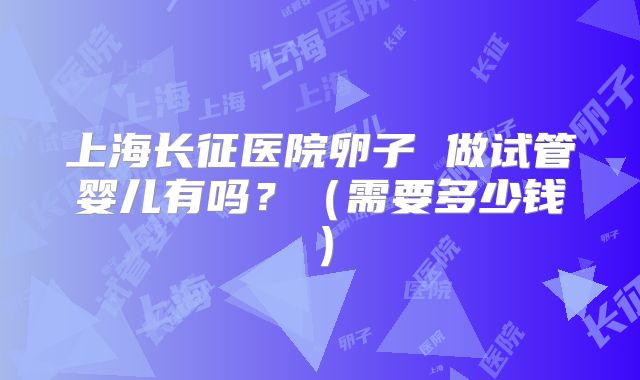 上海长征医院卵子 做试管婴儿有吗？（需要多少钱）
