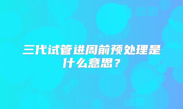 三代试管进周前预处理是什么意思?