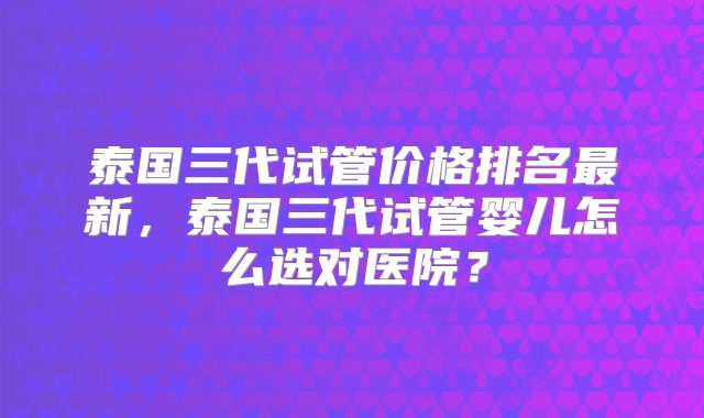 泰国三代试管价格排名最新,泰国三代试管婴儿怎么选对医院?