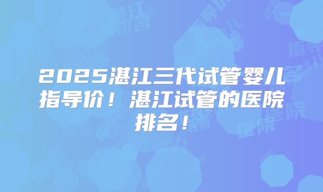 2025湛江三代试管婴儿指导价!湛江试管的医院排名!