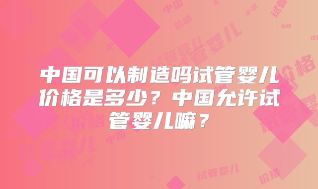 中国可以制造吗试管婴儿价格是多少?中国允许试管婴儿嘛?