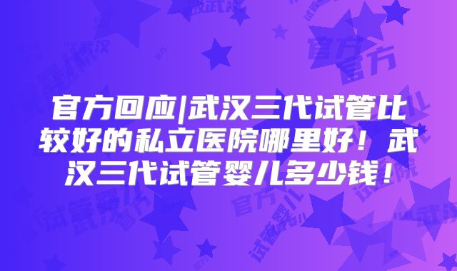 官方回应|武汉三代试管比较好的私立医院哪里好！武汉三代试管婴儿多少钱！