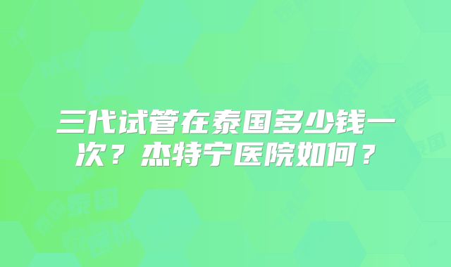 三代试管在泰国多少钱一次？杰特宁医院如何？