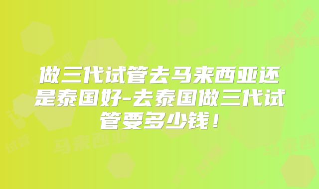做三代试管去马来西亚还是泰国好-去泰国做三代试管要多少钱！