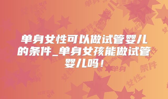 单身女性可以做试管婴儿的条件_单身女孩能做试管婴儿吗！