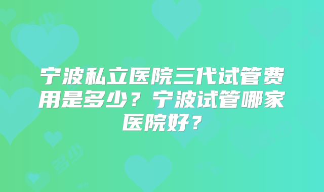 宁波私立医院三代试管费用是多少?宁波试管哪家医院好?