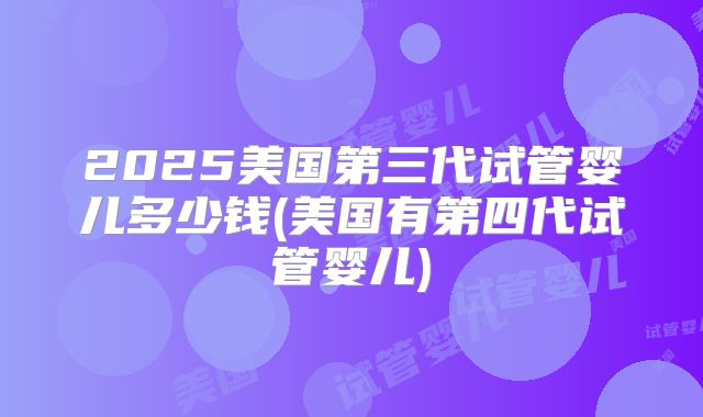 2025美国第三代试管婴儿多少钱(美国有第四代试管婴儿)