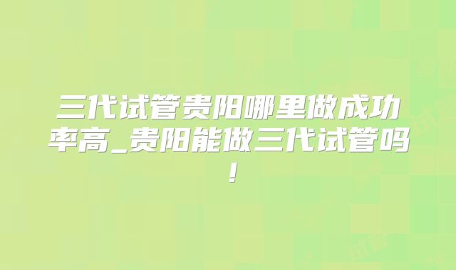 三代试管贵阳哪里做成功率高_贵阳能做三代试管吗！