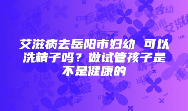 艾滋病去岳阳市妇幼 可以洗精子吗?做试管孩子是不是健康的