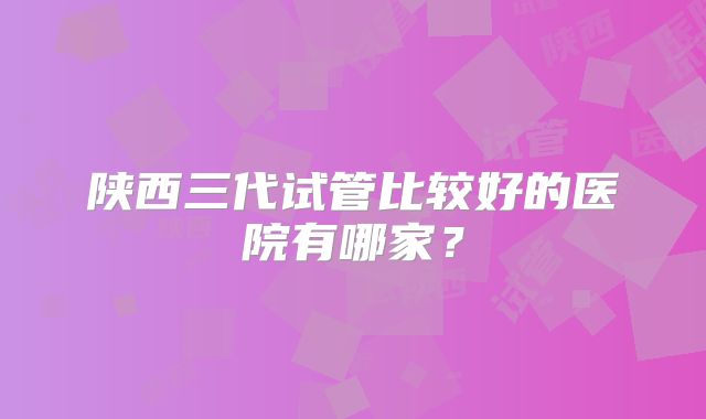 陕西三代试管比较好的医院有哪家？