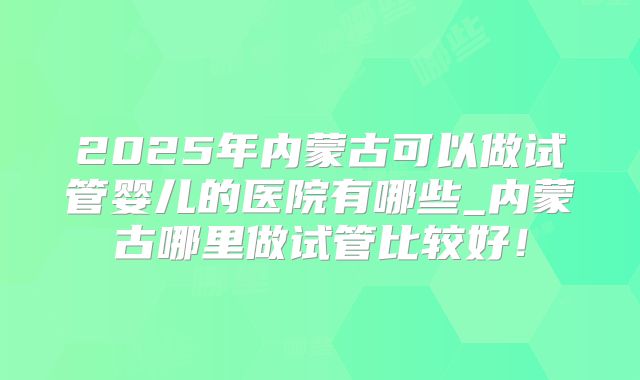 2025年内蒙古可以做试管婴儿的医院有哪些_内蒙古哪里做试管比较好!