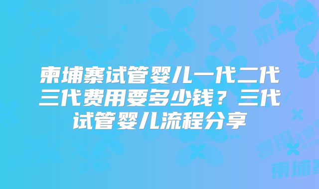 柬埔寨试管婴儿一代二代三代费用要多少钱?三代试管婴儿流程分享