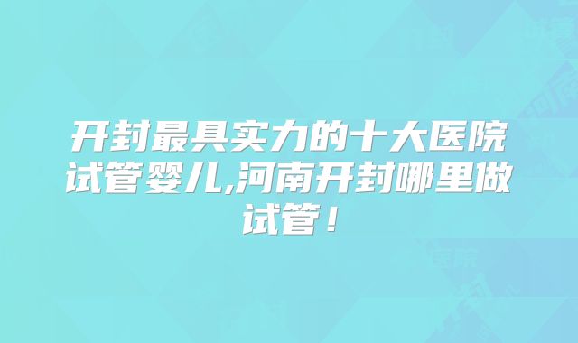 开封最具实力的十大医院试管婴儿,河南开封哪里做试管！