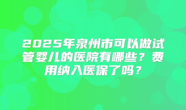 2025年泉州市可以做试管婴儿的医院有哪些?费用纳入医保了吗?