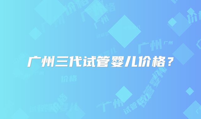 广州三代试管婴儿价格?