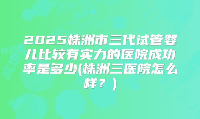 2025株洲市三代试管婴儿比较有实力的医院成功率是多少(株洲三医院怎么样？)