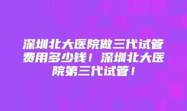深圳北大医院做三代试管费用多少钱!深圳北大医院第三代试管!