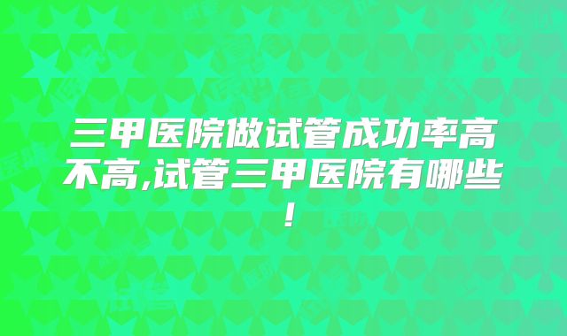 三甲医院做试管成功率高不高,试管三甲医院有哪些！