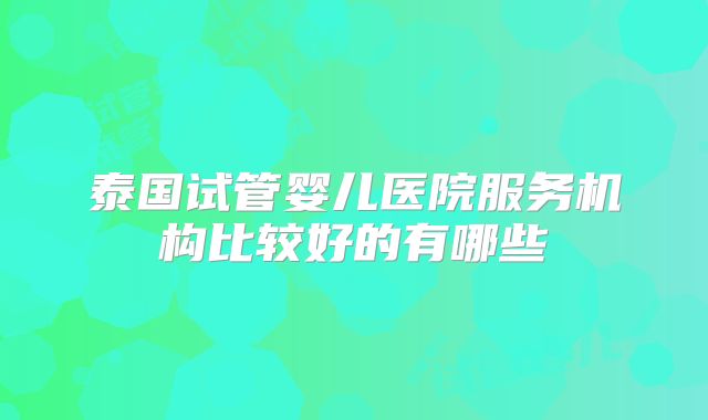 泰国试管婴儿医院服务机构比较好的有哪些