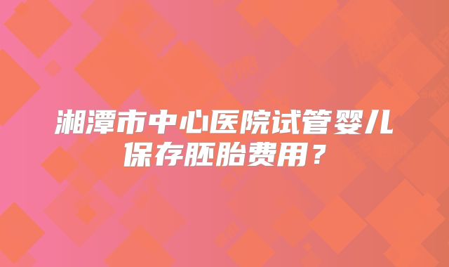 湘潭市中心医院试管婴儿保存胚胎费用?