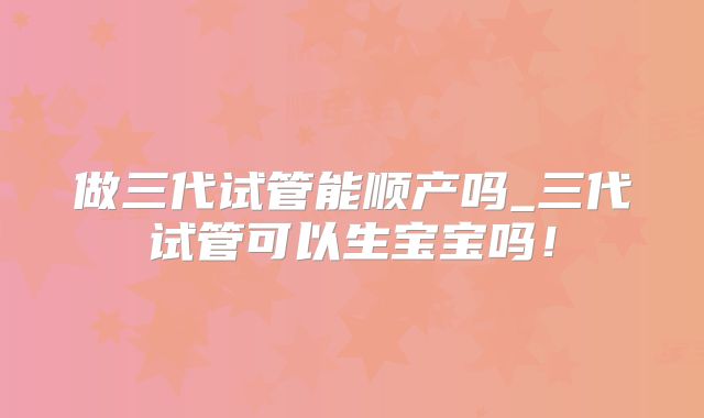 做三代试管能顺产吗_三代试管可以生宝宝吗!