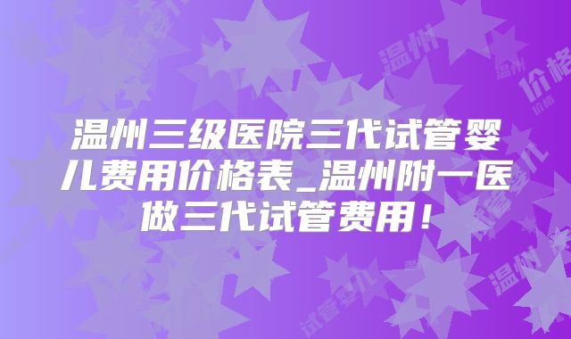 温州三级医院三代试管婴儿费用价格表_温州附一医做三代试管费用！