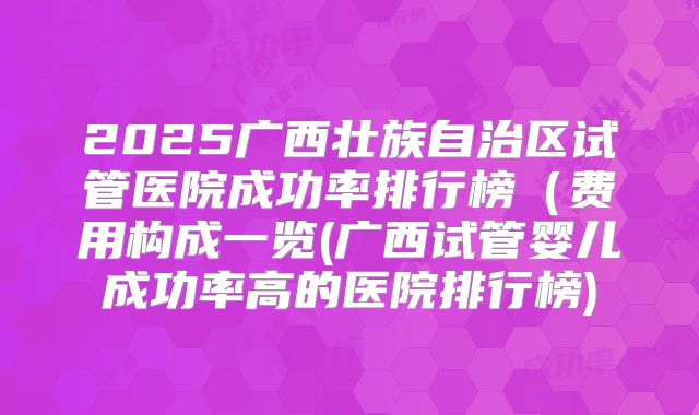 2025广西壮族自治区试管医院成功率排行榜(费用构成一览(广西试管婴儿成功率高的医院排行榜)